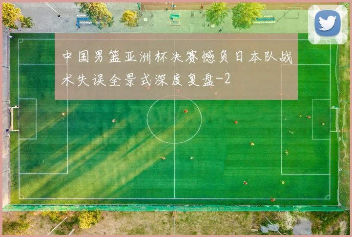 中国男篮亚洲杯决赛憾负日本队战术失误全景式深度复盘