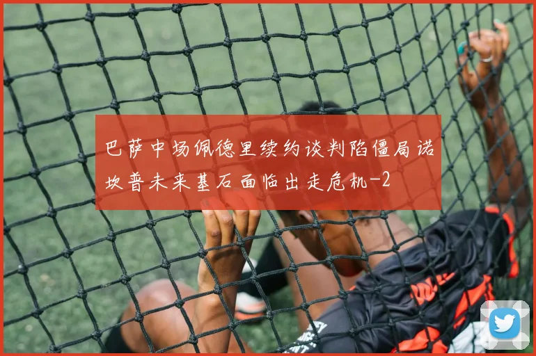 巴萨中场佩德里续约谈判陷僵局诺坎普未来基石面临出走危机