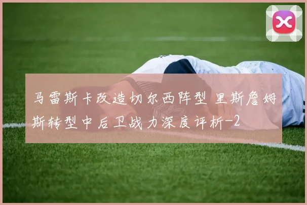 马雷斯卡改造切尔西阵型 里斯詹姆斯转型中后卫战力深度评析