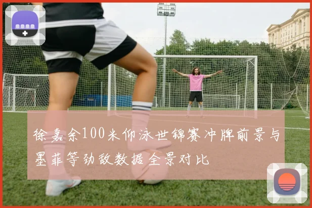 徐嘉余100米仰泳世锦赛冲牌前景与墨菲等劲敌数据全景对比