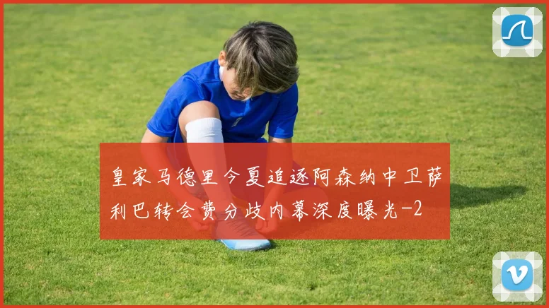 皇家马德里今夏追逐阿森纳中卫萨利巴转会费分歧内幕深度曝光