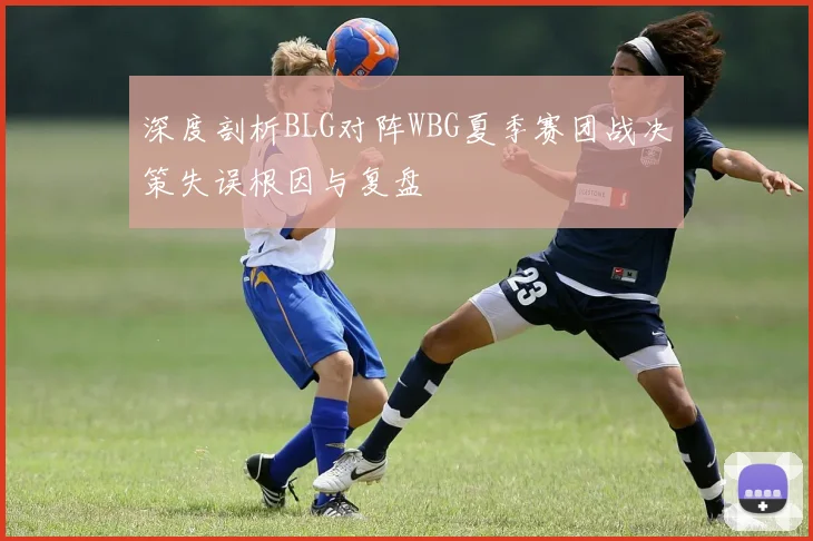深度剖析BLG对阵WBG夏季赛团战决策失误根因与复盘