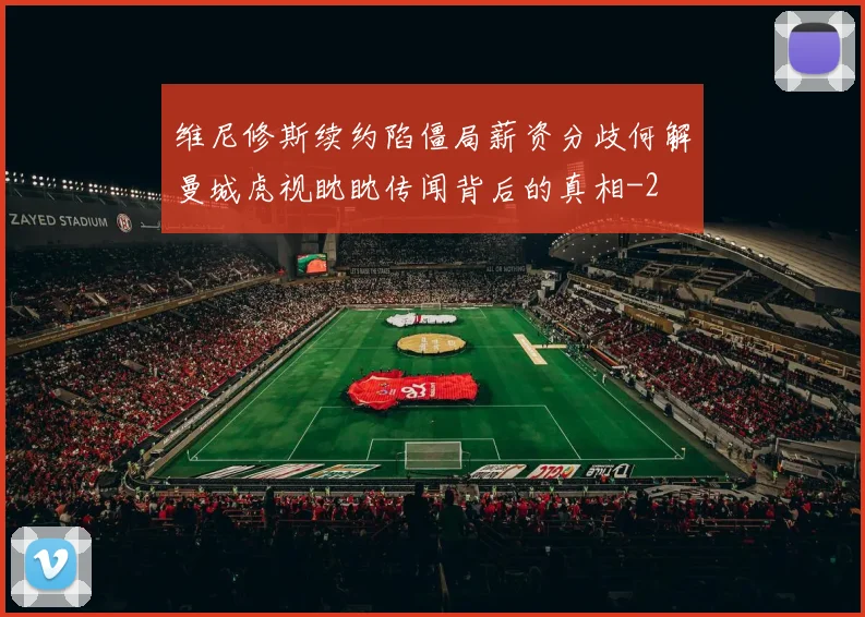 维尼修斯续约陷僵局薪资分歧何解曼城虎视眈眈传闻背后的真相