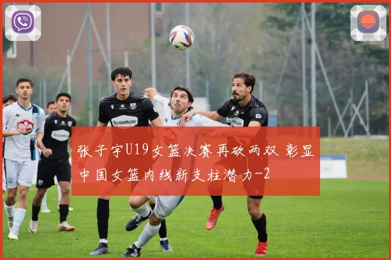 张子宇U19女篮决赛再砍两双 彰显中国女篮内线新支柱潜力