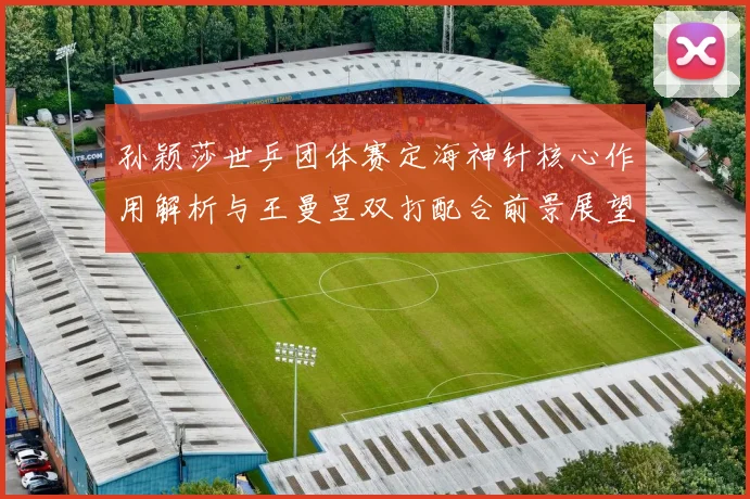 孙颖莎世乒团体赛定海神针核心作用解析与王曼昱双打配合前景展望