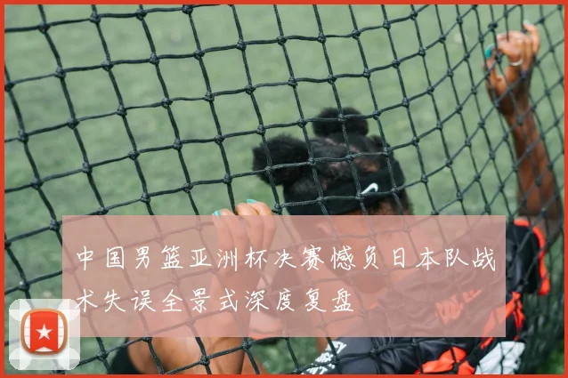 中国男篮亚洲杯决赛憾负日本队战术失误全景式深度复盘