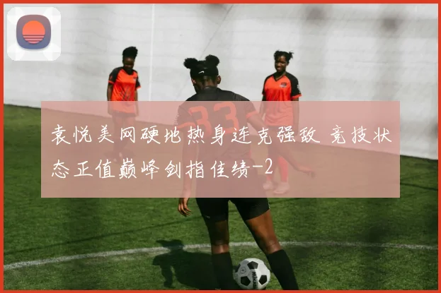 袁悦美网硬地热身连克强敌 竞技状态正值巅峰剑指佳绩
