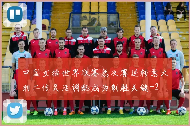 中国女排世界联赛总决赛逆转意大利二传灵活调配成为制胜关键
