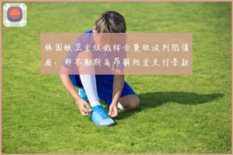 韩国铁卫金玟哉转会曼联谈判陷僵局，那不勒斯高昂解约金支付条款成决定性因素