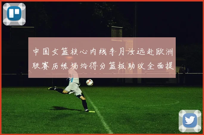 中国女篮核心内线李月汝远赴欧洲联赛历练场均得分篮板助攻全面提升展霸气