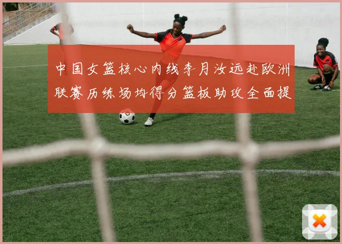 中国女篮核心内线李月汝远赴欧洲联赛历练场均得分篮板助攻全面提升展霸气