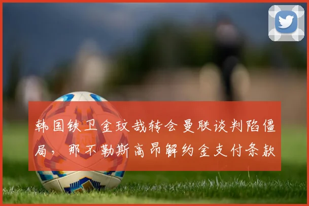 韩国铁卫金玟哉转会曼联谈判陷僵局,那不勒斯高昂解约金支付条款成决定性因素