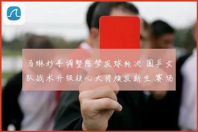 马琳妙手调整陈梦发球轮次 国乒女队战术升级核心大将焕发新生 赛场战绩显著提升成效卓著
