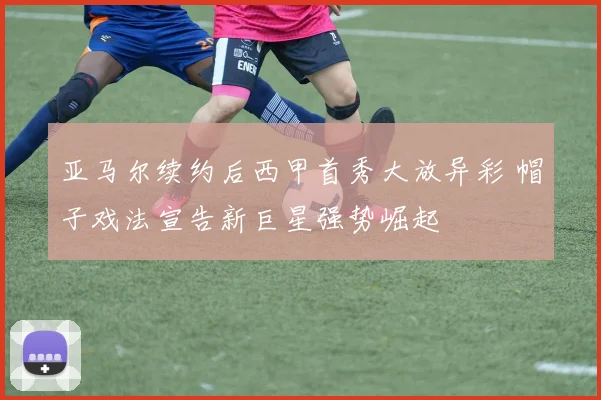 亚马尔续约后西甲首秀大放异彩 帽子戏法宣告新巨星强势崛起