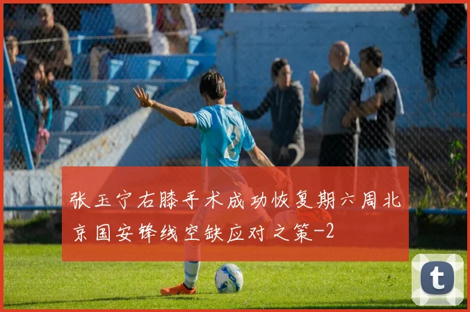张玉宁右膝手术成功恢复期六周北京国安锋线空缺应对之策