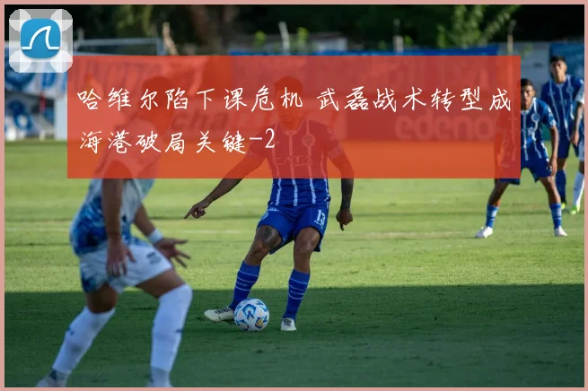 哈维尔陷下课危机 武磊战术转型成海港破局关键