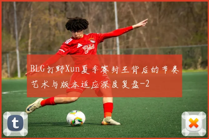 BLG打野Xun夏季赛封王背后的节奏艺术与版本适应深度复盘