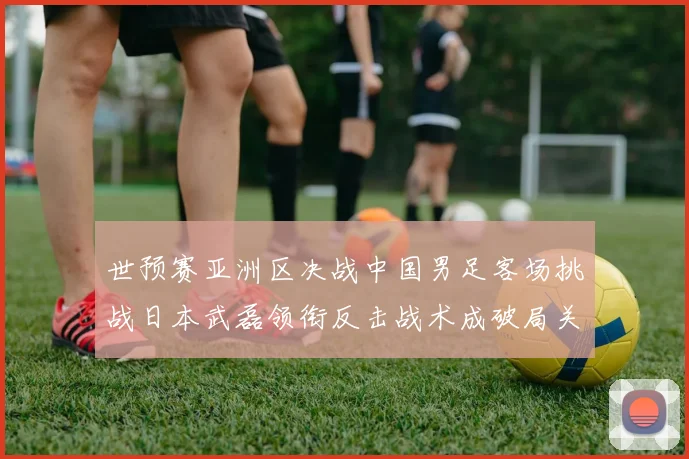 世预赛亚洲区决战中国男足客场挑战日本武磊领衔反击战术成破局关键