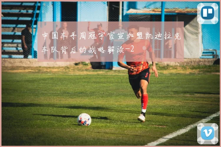中国车手周冠宇官宣加盟凯迪拉克车队背后的战略解读