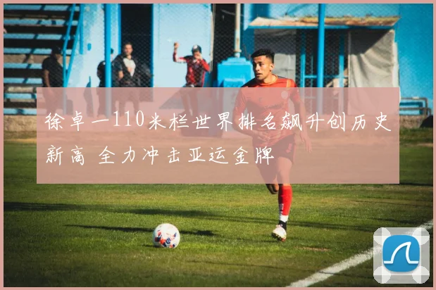 徐卓一110米栏世界排名飙升创历史新高 全力冲击亚运金牌