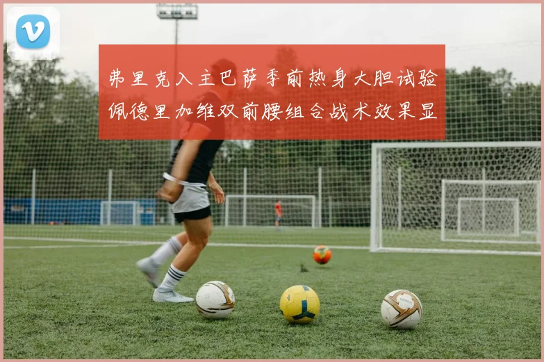 弗里克入主巴萨季前热身大胆试验佩德里加维双前腰组合战术效果显著