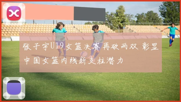 张子宇U19女篮决赛再砍两双 彰显中国女篮内线新支柱潜力
