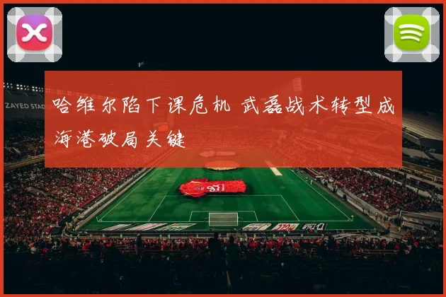 哈维尔陷下课危机 武磊战术转型成海港破局关键