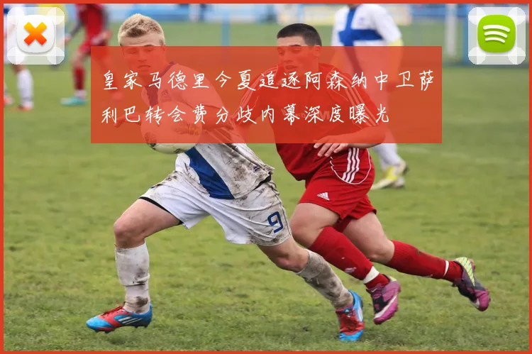 皇家马德里今夏追逐阿森纳中卫萨利巴转会费分歧内幕深度曝光