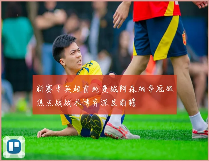 新赛季英超首轮曼城阿森纳争冠级焦点战战术博弈深度前瞻