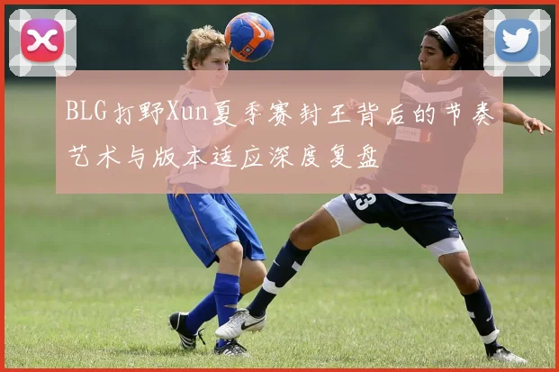 BLG打野Xun夏季赛封王背后的节奏艺术与版本适应深度复盘