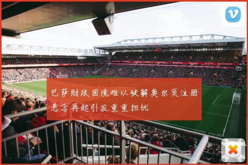 巴萨财政困境难以破解奥尔莫注册悬念再起引发重重担忧