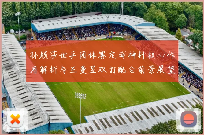 孙颖莎世乒团体赛定海神针核心作用解析与王曼昱双打配合前景展望