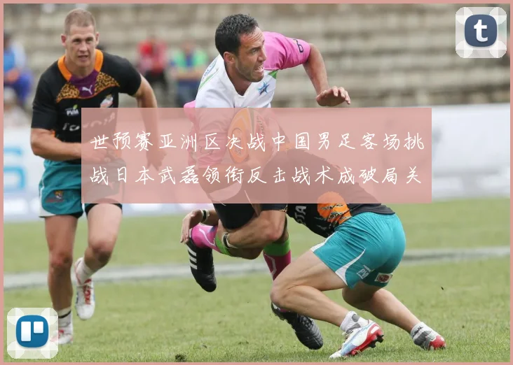 世预赛亚洲区决战中国男足客场挑战日本武磊领衔反击战术成破局关键