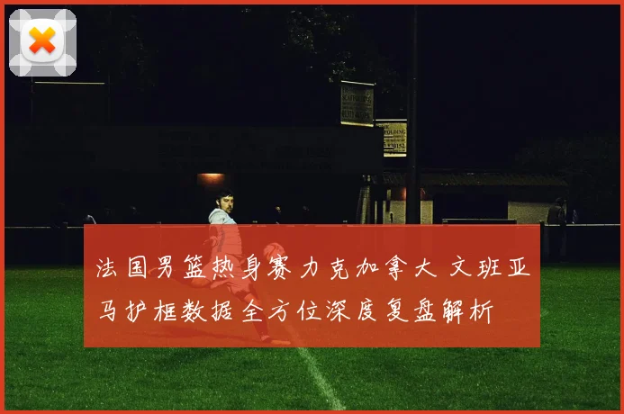 法国男篮热身赛力克加拿大 文班亚马护框数据全方位深度复盘解析