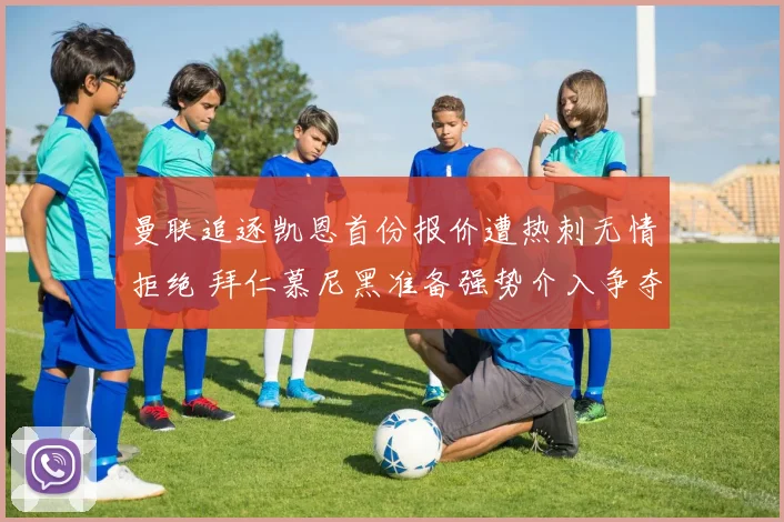 曼联追逐凯恩首份报价遭热刺无情拒绝 拜仁慕尼黑准备强势介入争夺英伦锋霸